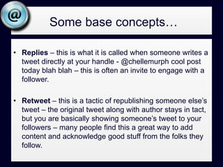 Some base concepts…DM – This is a message that is sent directly to another user. They must be following you for you to DM them, but this is a very useful tool for private messages and generally a good choice when you start going back and forth with someone on something your entire base of followers might not find interesting.Hashtag – This is a way people categorize tweets so that others might use the same tag and effectively create a way for people to view related tweets – it will look something like #marketing – more on this in search.