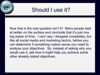 Achievable Objectives:Would you like a way to connect and network with others in your industry or others who share you views?  It’s a good a tool for that.Would you like a way to get instant access to what’s being said, this minute, about your organization, people, products, or brand?  It’s a good tool for that.