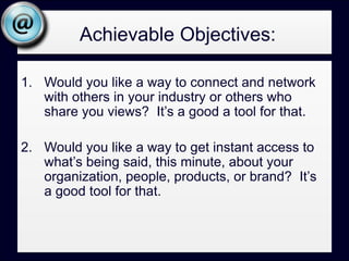    Achievable Objectives (cont.):Would you like a steady stream of ideas, content, links, resources, and tips focused on your area of expertise or interest?   It’s a good tool for that.Would you like to monitor what’s being said about you or your brand