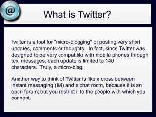 What is Twitter?Twitter is a tool for "micro-blogging" or posting very short updates, comments or thoughts.  In fact, since Twitter was designed to be very compatible with mobile phones through text messages, each update is limited to 140 characters.  Truly, a micro-blog.  	Another way to think of Twitter is like a cross between instant messaging (IM) and a chat room, because it is an open forum; but you restrict it to the people with which you connect.