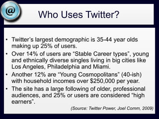 Who Uses Twitter?Twitter’s largest demographic is 35-44 year olds making up 25% of users. Over 14% of users are “Stable Career types”, young and ethnically diverse singles living in big cities like Los Angeles, Philadelphia and Miami. Another 12% are “Young Cosmopolitans” (40-ish) with household incomes over $250,000 per year. The site has a large following of older, professional audiences, and 25% or users are considered “high earners”. (Source: Twitter Power, Joel Comm, 2009)