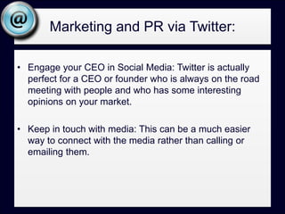 Marketing and PR via Twitter:Engage your CEO in Social Media: Twitter is actually perfect for a CEO or founder who is always on the road meeting with people and who has some interesting opinions on your market.Keep in touch with media: This can be a much easier way to connect with the media rather than calling or emailing them.