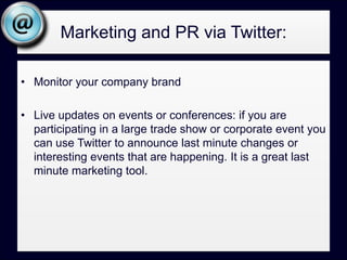 Marketing and PR via Twitter:Monitor your company brandLive updates on events or conferences: if you are participating in a large trade show or corporate event you can use Twitter to announce last minute changes or interesting events that are happening. It is a great last minute marketing tool.