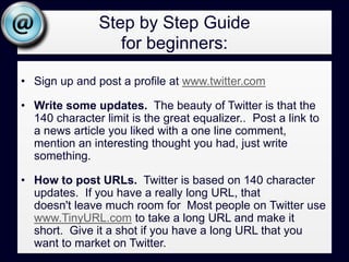 Step by Step Guide for beginners:Sign up and post a profile at www.twitter.comWrite some updates.  The beauty of Twitter is that the 140 character limit is the great equalizer..  Post a link to a news article you liked with a one line comment, mention an interesting thought you had, just write something.How to post URLs.  Twitter is based on 140 character updates.  If you have a really long URL, that doesn't leave much room for  Most people on Twitter use www.TinyURL.com to take a long URL and make it short.  Give it a shot if you have a long URL that you want to market on Twitter.