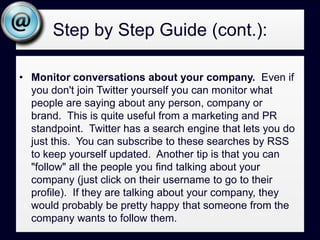 Step by Step Guide (cont.):Monitor conversations about your company.  Even if you don't join Twitter yourself you can monitor what people are saying about any person, company or brand.  This is quite useful from a marketing and PR standpoint.  Twitter has a search engine that lets you do just this.  You can subscribe to these searches by RSS to keep yourself updated.  Another tip is that you can "follow" all the people you find talking about your company (just click on their username to go to their profile).  If they are talking about your company, they would probably be pretty happy that someone from the company wants to follow them.