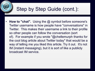 Step by Step Guide (cont.):How to "chat".  Using the @ symbol before someone's Twitter username is how people have "conversations" in Twitter.  This makes their username a link to their profile so other people can follow the conversation (sort of).  For example if you wrote "@chellemurph thanks for the cool blog article about Twitter today" that would be a way of telling me you liked this article. Try it out.  It's not IM (instant messaging), but it is sort of like a publicly broadcast IM service. Step by Step Guide (cont.): Just like you wouldn’t attend networking events every day, all day. Don’t plan to network on Twitter that much. Some do, I don’t know how they manage it. Set aside time often to catch up on what is being said. Try to make that hour at different times of the day so you catch a variety of people. Tweet about what you are reading, i.e.: in the newspaper, books, magazines. If there is an online version, include a reference to it. If you purchased the book online, provide a reference to that too. Get people interested, and find people interested in what you gravitate towards.Respond to what others are saying, “Thanks for the article”, “great point”.Spend some time making idle chit chat (people on twitter seem to like it). 