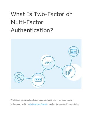 What Is Two-Factor or
Multi-Factor
Authentication?
Traditional password-and-username authentication can leave users
vulnerable. In 2010 ​Christopher Chaney​, a celebrity obsessed cyber-stalker,
 