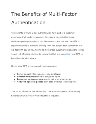 The Benefits of Multi-Factor
Authentication
The benefits of multi-factor authentication form part of a customer
experience that modern customers have come to expect from any
well-managed organization in the 21st century. You can see that MFA is
rapidly becoming a standard offering from the biggest tech companies that
we deal with day to day. Failing to meet these customer expectations leaves
you at risk of losing clientele to companies that are using ​CIAM​ and MFA to
keep their data from harm.
Here’s what MFA gives you and your customers:
● Better security​ for customers and employees
● Boosted conversion​ due to smoother logins
● Improved customer trust​ due to extra security checks
● Reduced operating costs​ from data breaches to service fees
This list is, of course, not exhaustive. There are also plenty of secondary
benefits which may vary from industry to industry.
 