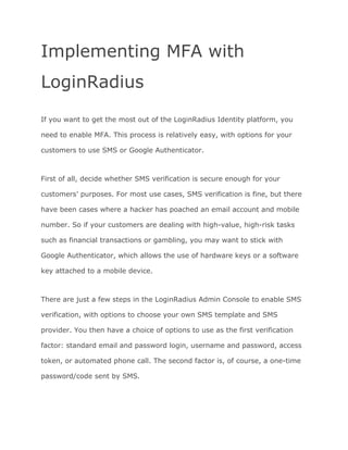Implementing MFA with
LoginRadius
If you want to get the most out of the LoginRadius Identity platform, you
need to enable MFA. This process is relatively easy, with options for your
customers to use SMS or Google Authenticator.
First of all, decide whether SMS verification is secure enough for your
customers’ purposes. For most use cases, SMS verification is fine, but there
have been cases where a hacker has poached an email account and mobile
number. So if your customers are dealing with high-value, high-risk tasks
such as financial transactions or gambling, you may want to stick with
Google Authenticator, which allows the use of hardware keys or a software
key attached to a mobile device.
There are just a few steps in the LoginRadius Admin Console to enable SMS
verification, with options to choose your own SMS template and SMS
provider. You then have a choice of options to use as the first verification
factor: standard email and password login, username and password, access
token, or automated phone call. The second factor is, of course, a one-time
password/code sent by SMS.
 