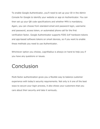 To enable Google Authenticator, you’ll need to set up your ID in the Admin
Console for Google to identify your website or app on Authenticator. You can
then set up your QR code specifications and whether MFA is mandatory.
Again, you can choose from standard email and password login, username
and password, access token, or automated phone call for the first
verification factor. Google Authenticator supports FIDO 2UF hardware tokens
and app-based software tokens on smart devices, so if you want to enable
these methods you need to use Authenticator.
Whichever option you choose, LoginRadius is always on hand to help you if
you have any questions or issues.
Conclusion
Multi-factor authentication gives you a flexible way to balance customer
experience with today’s security requirements. Not only is it one of the best
ways to secure your login process, it also shows your customers that you
care about their security and take it seriously.
 