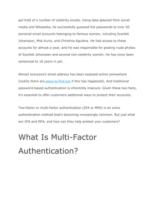 got hold of a number of celebrity emails. Using data gleaned from social
media and Wikipedia, he successfully guessed the passwords to over 50
personal email accounts belonging to famous women, including Scarlett
Johansson, Mila Kunis, and Christina Aguilera. He had access to these
accounts for almost a year, and he was responsible for posting nude photos
of Scarlett Johanssen and several non-celebrity women. He has since been
sentenced to 10 years in jail.
Almost everyone’s email address has been exposed online somewhere
(luckily there are​ ways to find out​ if this has happened). And traditional
password-based authentication is inherently insecure. Given these two facts,
it’s essential to offer customers additional ways to protect their accounts.
Two-factor or multi-factor authentication (2FA or MFA) is an extra
authentication method that’s becoming increasingly common. But just what
are 2FA and MFA, and how can they help protect your customers?
What Is Multi-Factor
Authentication?
 