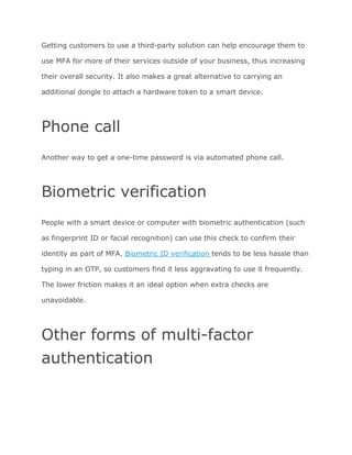 Getting customers to use a third-party solution can help encourage them to
use MFA for more of their services outside of your business, thus increasing
their overall security. It also makes a great alternative to carrying an
additional dongle to attach a hardware token to a smart device.
Phone call
Another way to get a one-time password is via automated phone call.
Biometric verification
People with a smart device or computer with biometric authentication (such
as fingerprint ID or facial recognition) can use this check to confirm their
identity as part of MFA. ​Biometric ID verification ​tends to be less hassle than
typing in an OTP, so customers find it less aggravating to use it frequently.
The lower friction makes it an ideal option when extra checks are
unavoidable.
Other forms of multi-factor
authentication
 