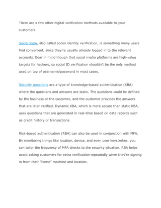 There are a few other digital verification methods available to your
customers.
Social login​, also called social identity verification, is something many users
find convenient, since they’re usually already logged in to the relevant
accounts. Bear in mind though that social media platforms are high-value
targets for hackers, so social ID verification shouldn’t be the only method
used on top of username/password in most cases.
Security questions​ are a type of knowledge-based authentication (KBA)
where the questions and answers are static. The questions could be defined
by the business or the customer, and the customer provides the answers
that are later verified. Dynamic KBA, which is more secure than static KBA,
uses questions that are generated in real-time based on data records such
as credit history or transactions.
Risk-based authentication (RBA) can also be used in conjunction with MFA.
By monitoring things like location, device, and even user keystrokes, you
can tailor the frequency of MFA checks to the security situation. RBA helps
avoid asking customers for extra verification repeatedly when they’re signing
in from their “home” machine and location.
 
