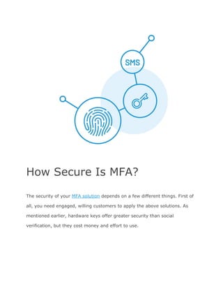 How Secure Is MFA?
The security of your ​MFA solution​ depends on a few different things. First of
all, you need engaged, willing customers to apply the above solutions. As
mentioned earlier, hardware keys offer greater security than social
verification, but they cost money and effort to use.
 
