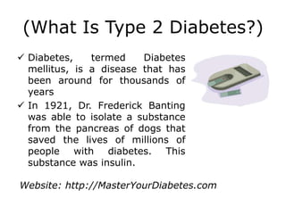 (What Is Type 2 Diabetes?)
 Diabetes,    termed    Diabetes
  mellitus, is a disease that has
  been around for thousands of
  years
 In 1921, Dr. Frederick Banting
  was able to isolate a substance
  from the pancreas of dogs that
  saved the lives of millions of
  people with diabetes. This
  substance was insulin.

Website: http://MasterYourDiabetes.com
 