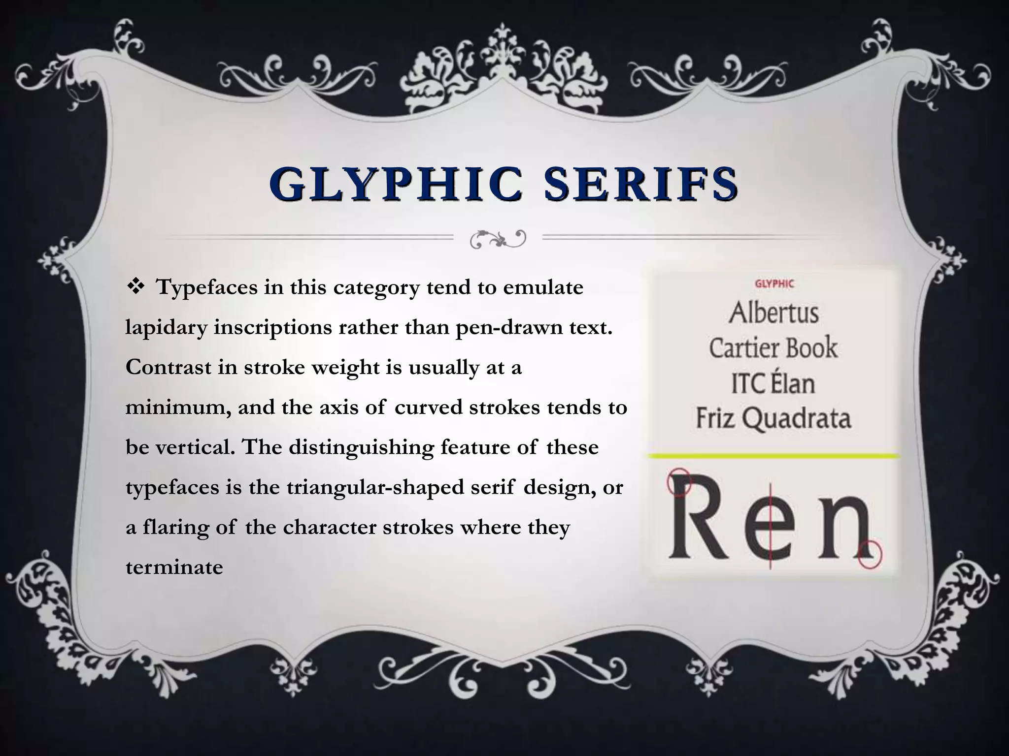GLYPHIC SERIFS
 Typefaces in this category tend to emulate
lapidary inscriptions rather than pen-drawn text.
Contrast in stroke weight is usually at a
minimum, and the axis of curved strokes tends to
be vertical. The distinguishing feature of these
typefaces is the triangular-shaped serif design, or
a flaring of the character strokes where they
terminate
 