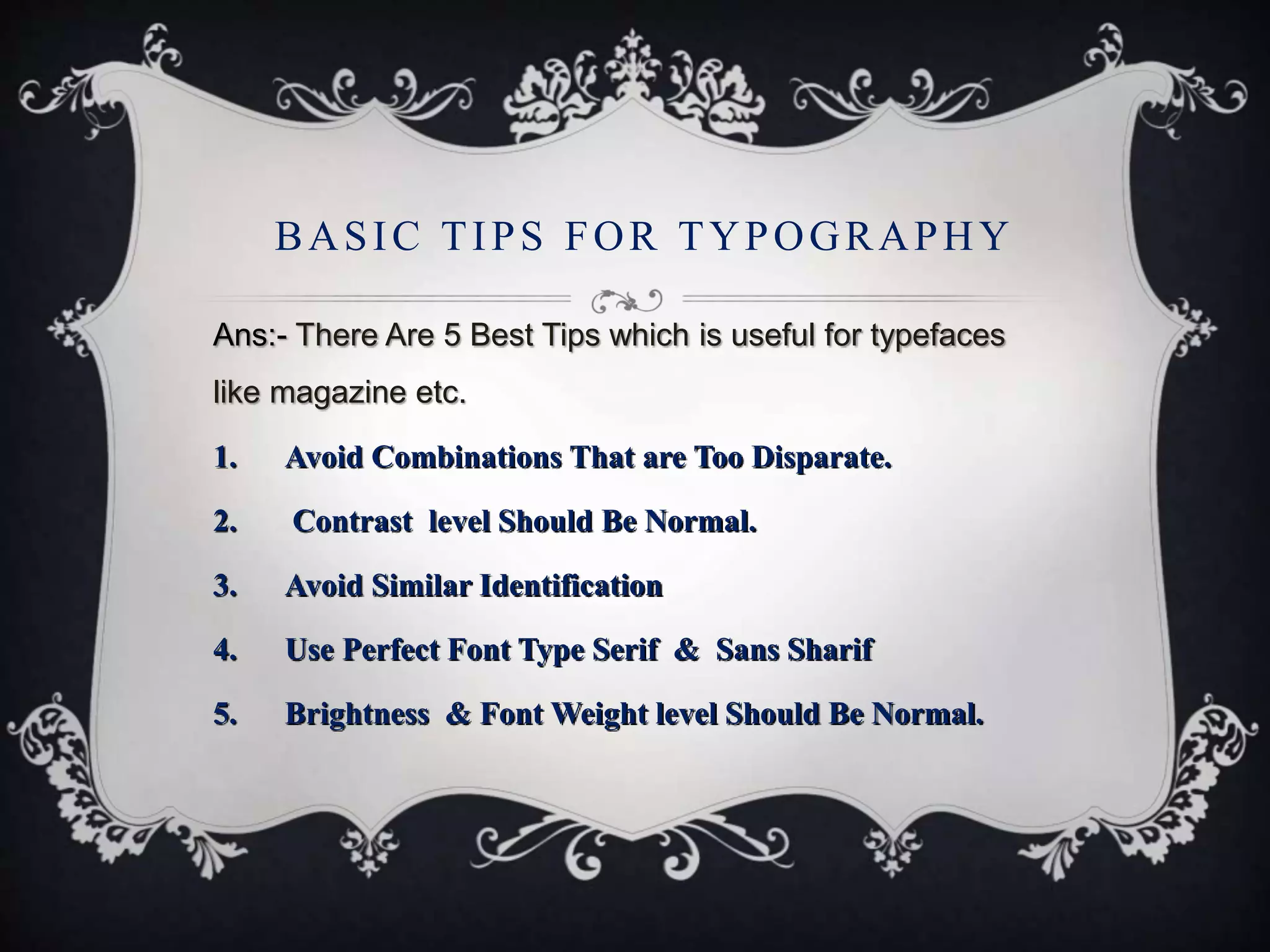 Ans:- There Are 5 Best Tips which is useful for typefaces
like magazine etc.
1. Avoid Combinations That are Too Disparate.
2. Contrast level Should Be Normal.
3. Avoid Similar Identification
4. Use Perfect Font Type Serif & Sans Sharif
5. Brightness & Font Weight level Should Be Normal.
BASIC TIPS FOR TYPOGRAPHY
 