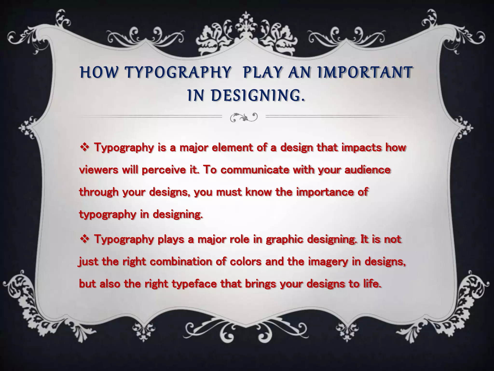 HOW TYPOGRAPHY PLAY AN IMPORTANT
IN DESIGNING.
 Typography is a major element of a design that impacts how
viewers will perceive it. To communicate with your audience
through your designs, you must know the importance of
typography in designing.
 Typography plays a major role in graphic designing. It is not
just the right combination of colors and the imagery in designs,
but also the right typeface that brings your designs to life.
 