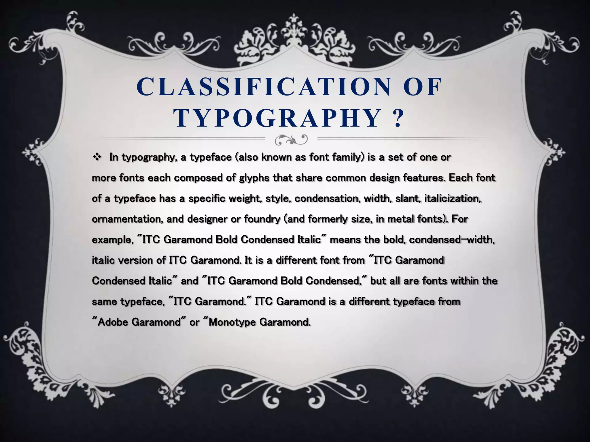 CLASSIFICATION OF
TYPOGRAPHY ?
 In typography, a typeface (also known as font family) is a set of one or
more fonts each composed of glyphs that share common design features. Each font
of a typeface has a specific weight, style, condensation, width, slant, italicization,
ornamentation, and designer or foundry (and formerly size, in metal fonts). For
example, "ITC Garamond Bold Condensed Italic" means the bold, condensed-width,
italic version of ITC Garamond. It is a different font from "ITC Garamond
Condensed Italic" and "ITC Garamond Bold Condensed," but all are fonts within the
same typeface, "ITC Garamond." ITC Garamond is a different typeface from
"Adobe Garamond" or "Monotype Garamond.
 
