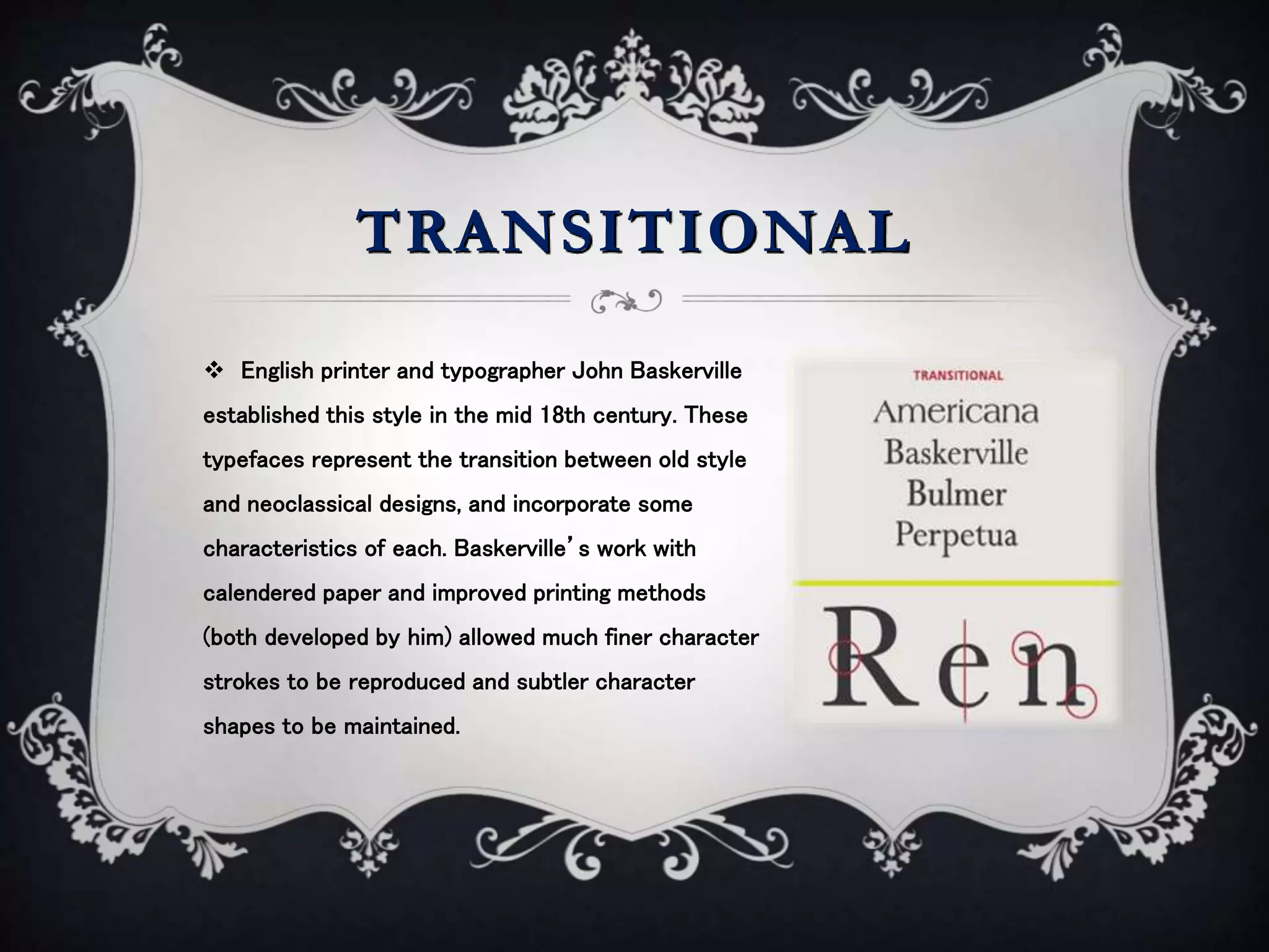TRANSITIONAL
 English printer and typographer John Baskerville
established this style in the mid 18th century. These
typefaces represent the transition between old style
and neoclassical designs, and incorporate some
characteristics of each. Baskerville’s work with
calendered paper and improved printing methods
(both developed by him) allowed much finer character
strokes to be reproduced and subtler character
shapes to be maintained.
 