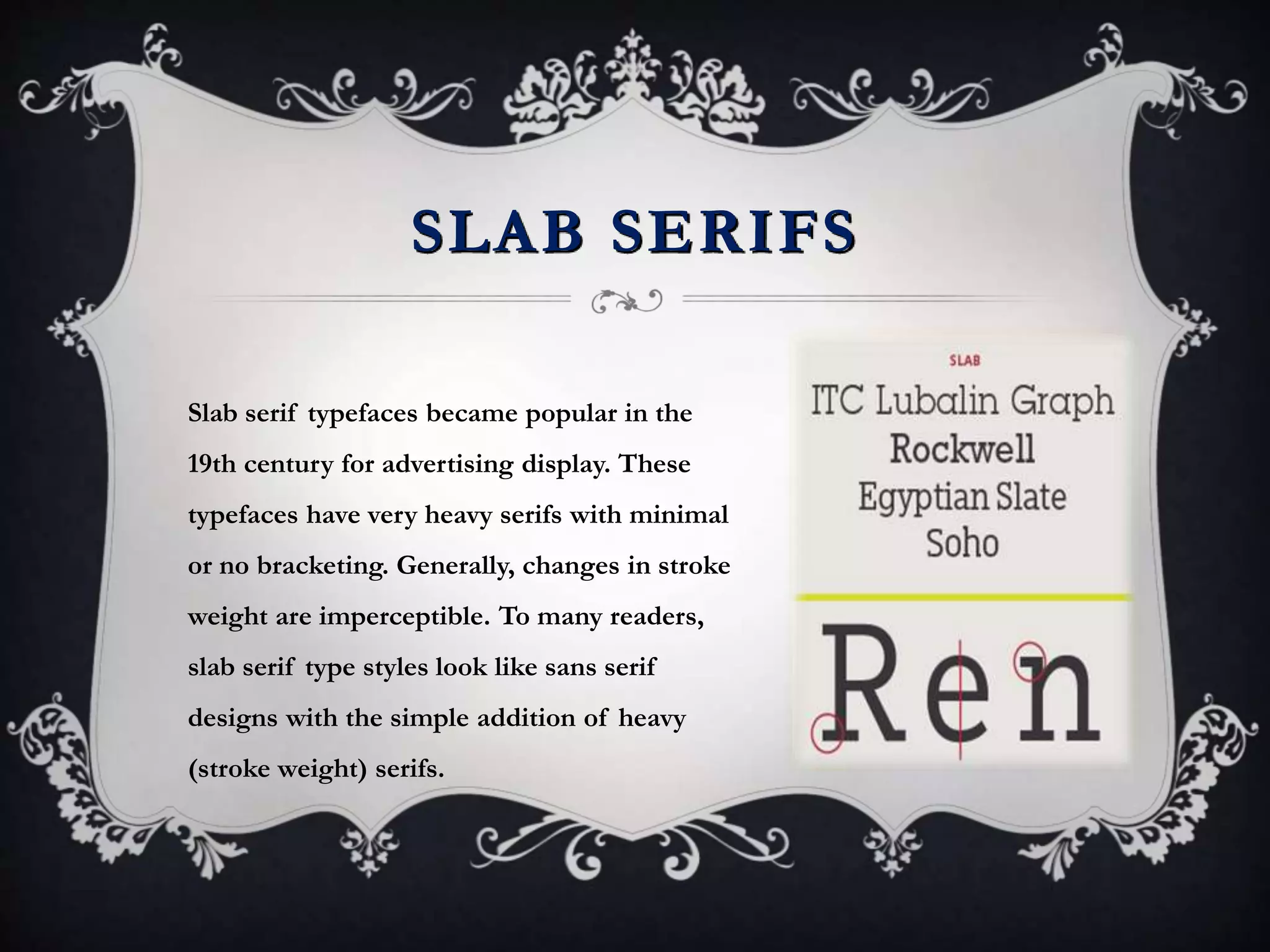SLAB SERIFS
Slab serif typefaces became popular in the
19th century for advertising display. These
typefaces have very heavy serifs with minimal
or no bracketing. Generally, changes in stroke
weight are imperceptible. To many readers,
slab serif type styles look like sans serif
designs with the simple addition of heavy
(stroke weight) serifs.
 