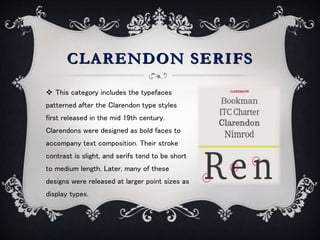CLARENDON SERIFS
 This category includes the typefaces
patterned after the Clarendon type styles
first released in the mid 19th century.
Clarendons were designed as bold faces to
accompany text composition. Their stroke
contrast is slight, and serifs tend to be short
to medium length. Later, many of these
designs were released at larger point sizes as
display types.
 