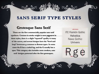 SANS SERIF TYPE STYLES
Grotesque Sans Serif
These are the first commercially popular sans serif
typefaces. Contrast in stroke weight is most apparent in
these styles, there is a slight “squared” quality to many
of the curves, and several designs have the “bowl and
loop” lowercase g common to Roman types. In some
cases the R has a curled leg, and the G usually has a
spur. This category also includes more modern, sans
serif designs patterned after the first grotesques.
 