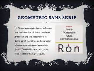 GEOMETRIC SANS SERIF
 Simple geometric shapes influence
the construction of these typefaces.
Strokes have the appearance of
being strict monolines and character
shapes are made up of geometric
forms. Geometric sans tend to be
less readable than grotesques.
 