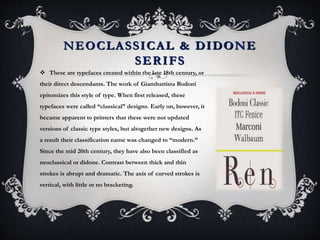 NEOCLASSICAL & DIDONE
SERIFS
 These are typefaces created within the late 18th century, or
their direct descendants. The work of Giambattista Bodoni
epitomizes this style of type. When first released, these
typefaces were called “classical” designs. Early on, however, it
became apparent to printers that these were not updated
versions of classic type styles, but altogether new designs. As
a result their classification name was changed to “modern.”
Since the mid 20th century, they have also been classified as
neoclassical or didone. Contrast between thick and thin
strokes is abrupt and dramatic. The axis of curved strokes is
vertical, with little or no bracketing.
 