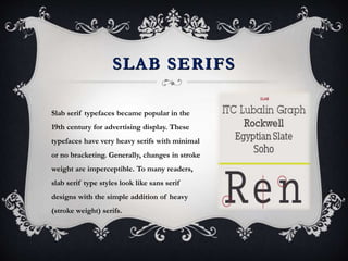 SLAB SERIFS
Slab serif typefaces became popular in the
19th century for advertising display. These
typefaces have very heavy serifs with minimal
or no bracketing. Generally, changes in stroke
weight are imperceptible. To many readers,
slab serif type styles look like sans serif
designs with the simple addition of heavy
(stroke weight) serifs.
 