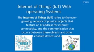 Internet of Things (IoT) With
operating Systems
The Internet of Things (IoT) refers to the ever-
growing network of physical objects that
feature an IP address for internet
connectivity, and the communication that
occurs between these objects and other
Internet-enabled devices and systems.
EP 1525
 