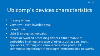 Ubicomp’s devices characteristics
• In every where
• Very tiny – even invisible-small
• inexpensive
• Light & strong technologies
• robust networked processing devices either mobile or
embedded in almost any type of object such as cars, tools,
appliances, clothing and various consumer good – all
communicating through increasingly interconnected networks.
EP 1531
 