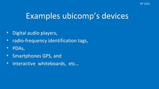 Examples ubicomp’s devices
• Digital audio players,
• radio-frequency identification tags,
• PDAs,
• Smartphones GPS, and
• interactive whiteboards, etc…
EP 1531
 