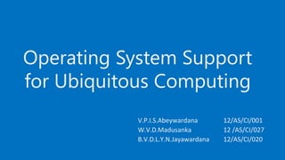 Operating System Support
for Ubiquitous Computing
V.P.I.S.Abeywardana 12/AS/CI/001
W.V.D.Madusanka 12 /AS/CI/027
B.V.D.L.Y.N.Jayawardana 12/AS/CI/020
 
