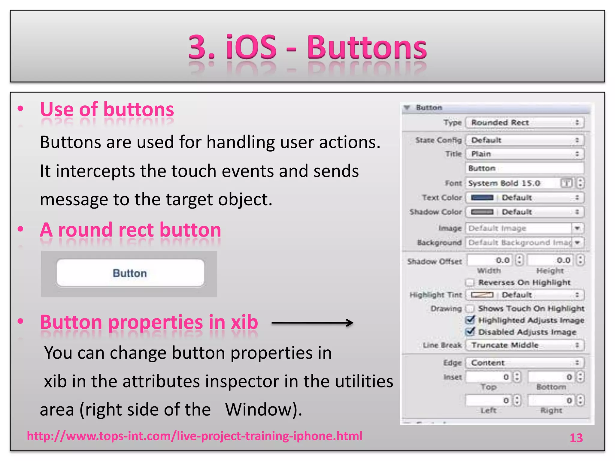3. iOS - Buttons
• Use of buttons
Buttons are used for handling user actions.
It intercepts the touch events and sends
message to the target object.

• A round rect button

• Button properties in xib
You can change button properties in
xib in the attributes inspector in the utilities
area (right side of the Window).
http://www.tops-int.com/live-project-training-iphone.html

13

 