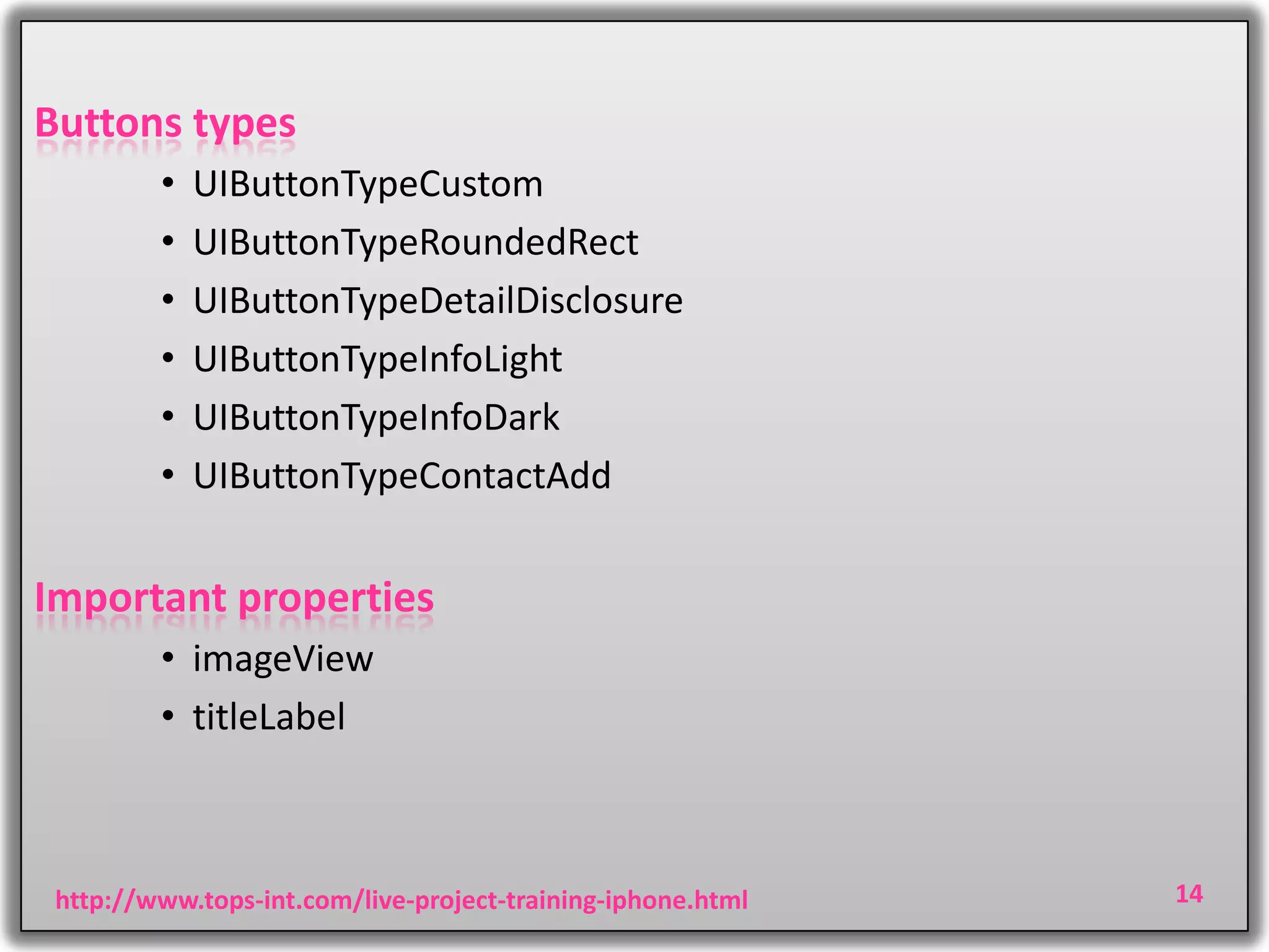 Buttons types
•
•
•
•
•
•

UIButtonTypeCustom
UIButtonTypeRoundedRect
UIButtonTypeDetailDisclosure
UIButtonTypeInfoLight
UIButtonTypeInfoDark
UIButtonTypeContactAdd

Important properties
• imageView
• titleLabel

http://www.tops-int.com/live-project-training-iphone.html

14

 