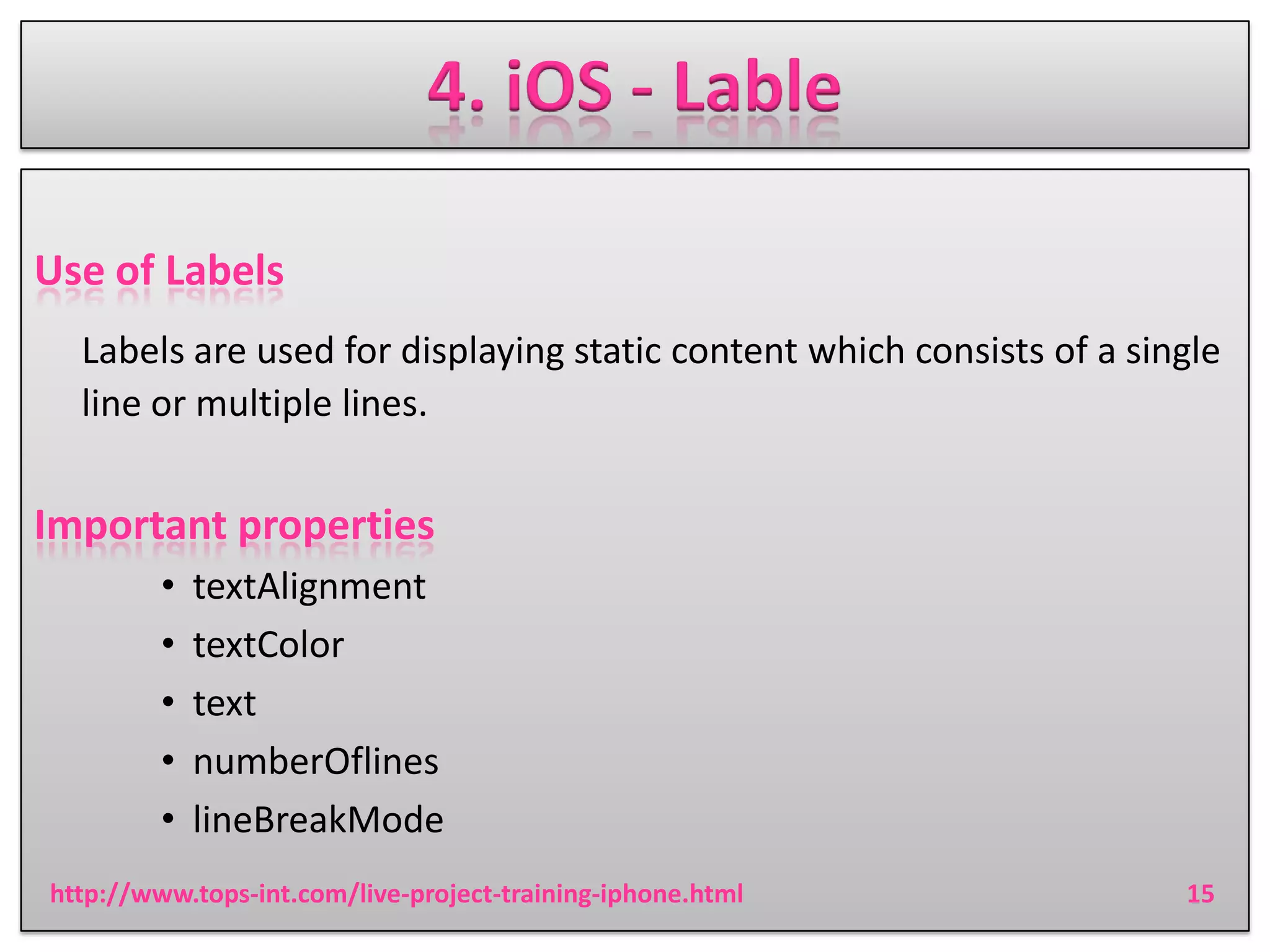 4. iOS - Lable
Use of Labels
Labels are used for displaying static content which consists of a single
line or multiple lines.

Important properties
•
•
•
•
•

textAlignment
textColor
text
numberOflines
lineBreakMode

http://www.tops-int.com/live-project-training-iphone.html

15

 