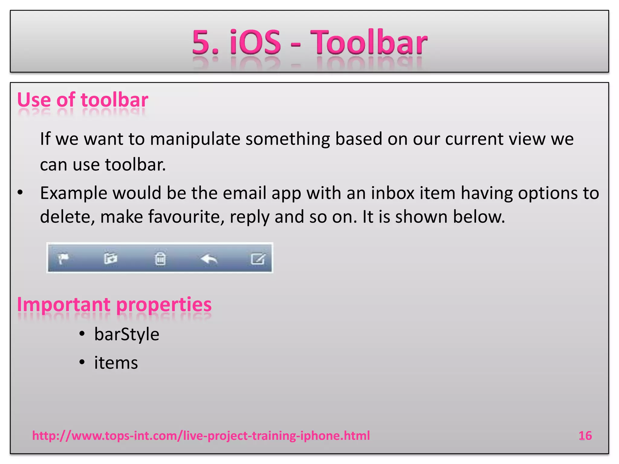 5. iOS - Toolbar
Use of toolbar
If we want to manipulate something based on our current view we
can use toolbar.
• Example would be the email app with an inbox item having options to
delete, make favourite, reply and so on. It is shown below.

Important properties
• barStyle
• items

http://www.tops-int.com/live-project-training-iphone.html

16

 