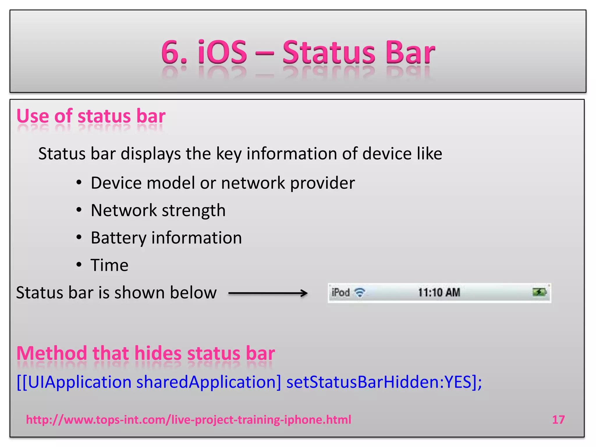6. iOS – Status Bar
Use of status bar
Status bar displays the key information of device like
• Device model or network provider
• Network strength
• Battery information
• Time
Status bar is shown below

Method that hides status bar
[[UIApplication sharedApplication] setStatusBarHidden:YES];
http://www.tops-int.com/live-project-training-iphone.html

17

 