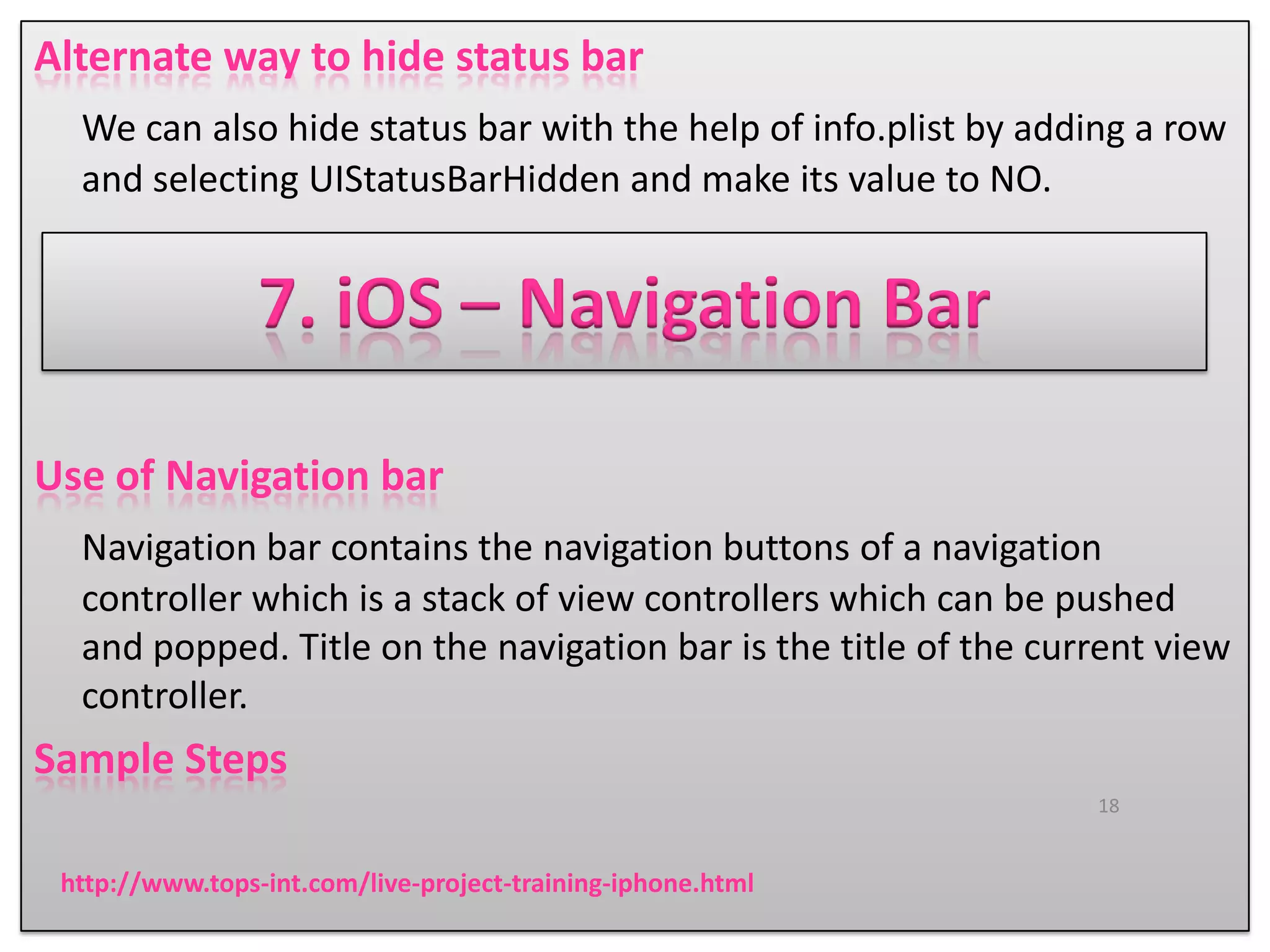 Alternate way to hide status bar
We can also hide status bar with the help of info.plist by adding a row
and selecting UIStatusBarHidden and make its value to NO.

7. iOS – Navigation Bar
Use of Navigation bar
Navigation bar contains the navigation buttons of a navigation
controller which is a stack of view controllers which can be pushed
and popped. Title on the navigation bar is the title of the current view
controller.

Sample Steps
18

http://www.tops-int.com/live-project-training-iphone.html

 