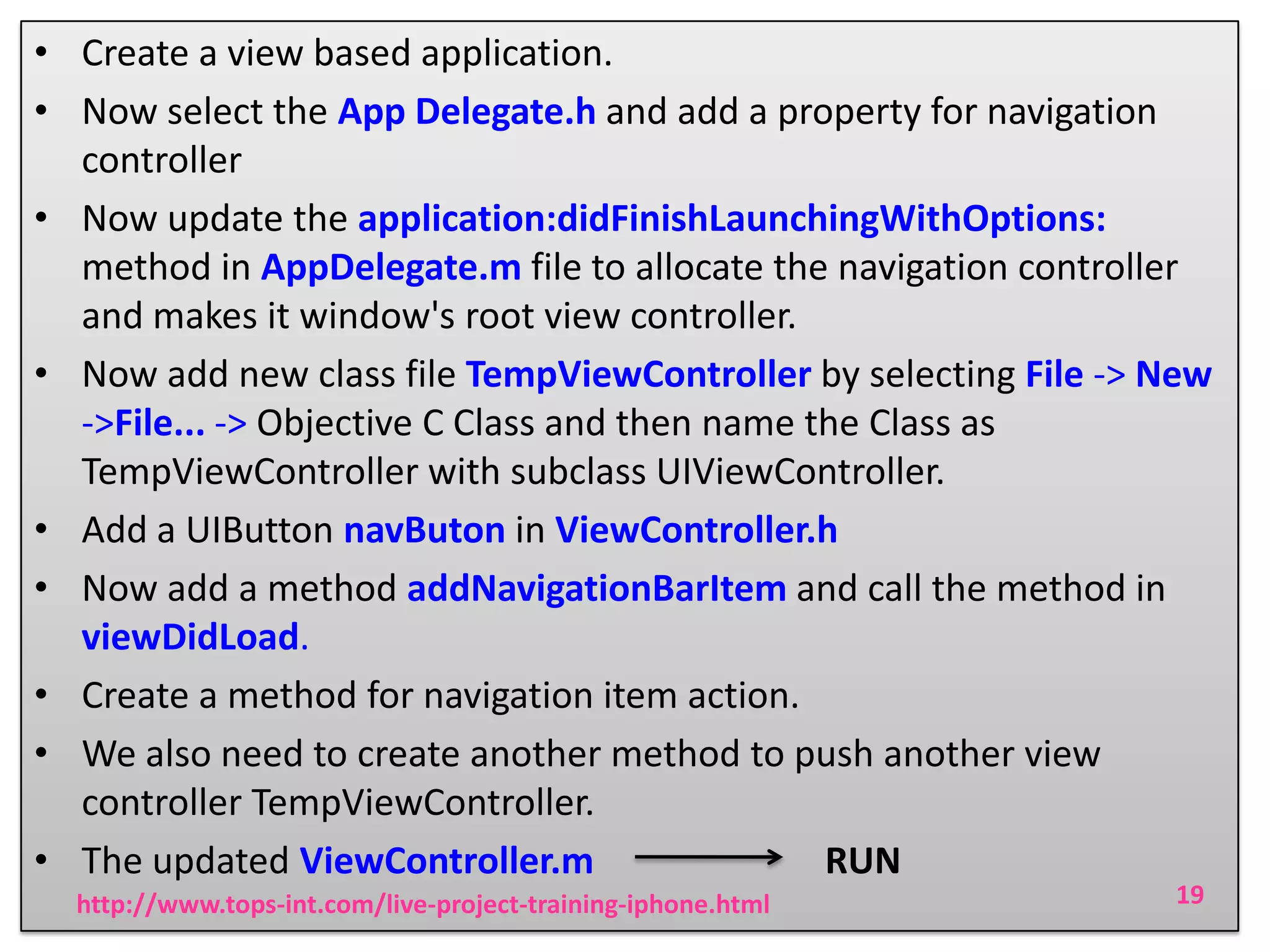 • Create a view based application.
• Now select the App Delegate.h and add a property for navigation
controller
• Now update the application:didFinishLaunchingWithOptions:
method in AppDelegate.m file to allocate the navigation controller
and makes it window's root view controller.
• Now add new class file TempViewController by selecting File -> New
->File... -> Objective C Class and then name the Class as
TempViewController with subclass UIViewController.
• Add a UIButton navButon in ViewController.h
• Now add a method addNavigationBarItem and call the method in
viewDidLoad.
• Create a method for navigation item action.
• We also need to create another method to push another view
controller TempViewController.
• The updated ViewController.m
RUN
http://www.tops-int.com/live-project-training-iphone.html

19

 