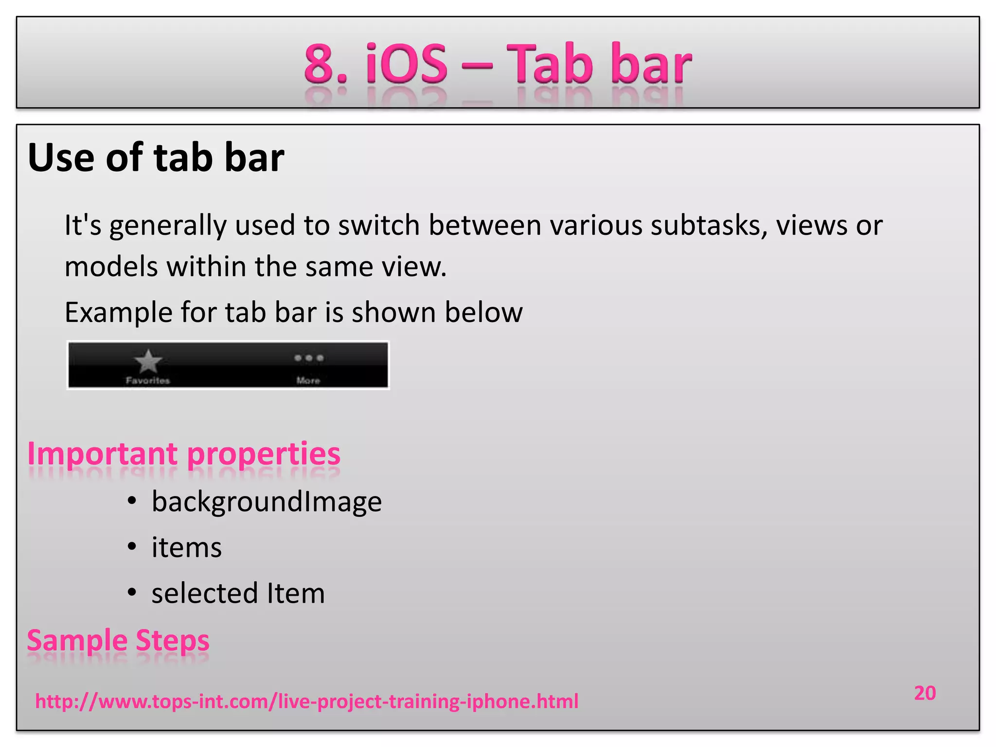 8. iOS – Tab bar
Use of tab bar
It's generally used to switch between various subtasks, views or
models within the same view.
Example for tab bar is shown below

Important properties
• backgroundImage
• items
• selected Item
Sample Steps
http://www.tops-int.com/live-project-training-iphone.html

20

 