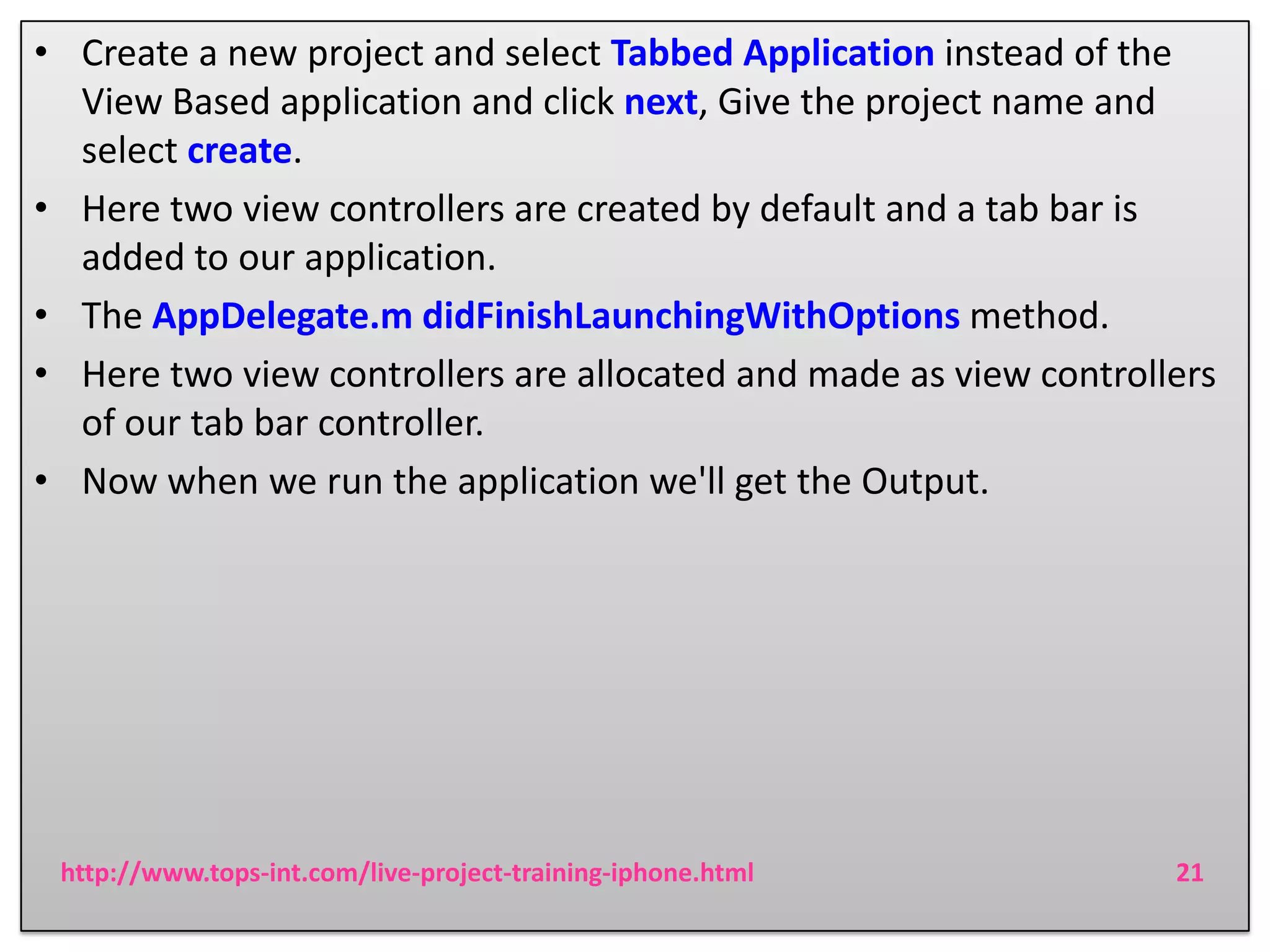 • Create a new project and select Tabbed Application instead of the
View Based application and click next, Give the project name and
select create.
• Here two view controllers are created by default and a tab bar is
added to our application.
• The AppDelegate.m didFinishLaunchingWithOptions method.
• Here two view controllers are allocated and made as view controllers
of our tab bar controller.
• Now when we run the application we'll get the Output.

http://www.tops-int.com/live-project-training-iphone.html

21

 