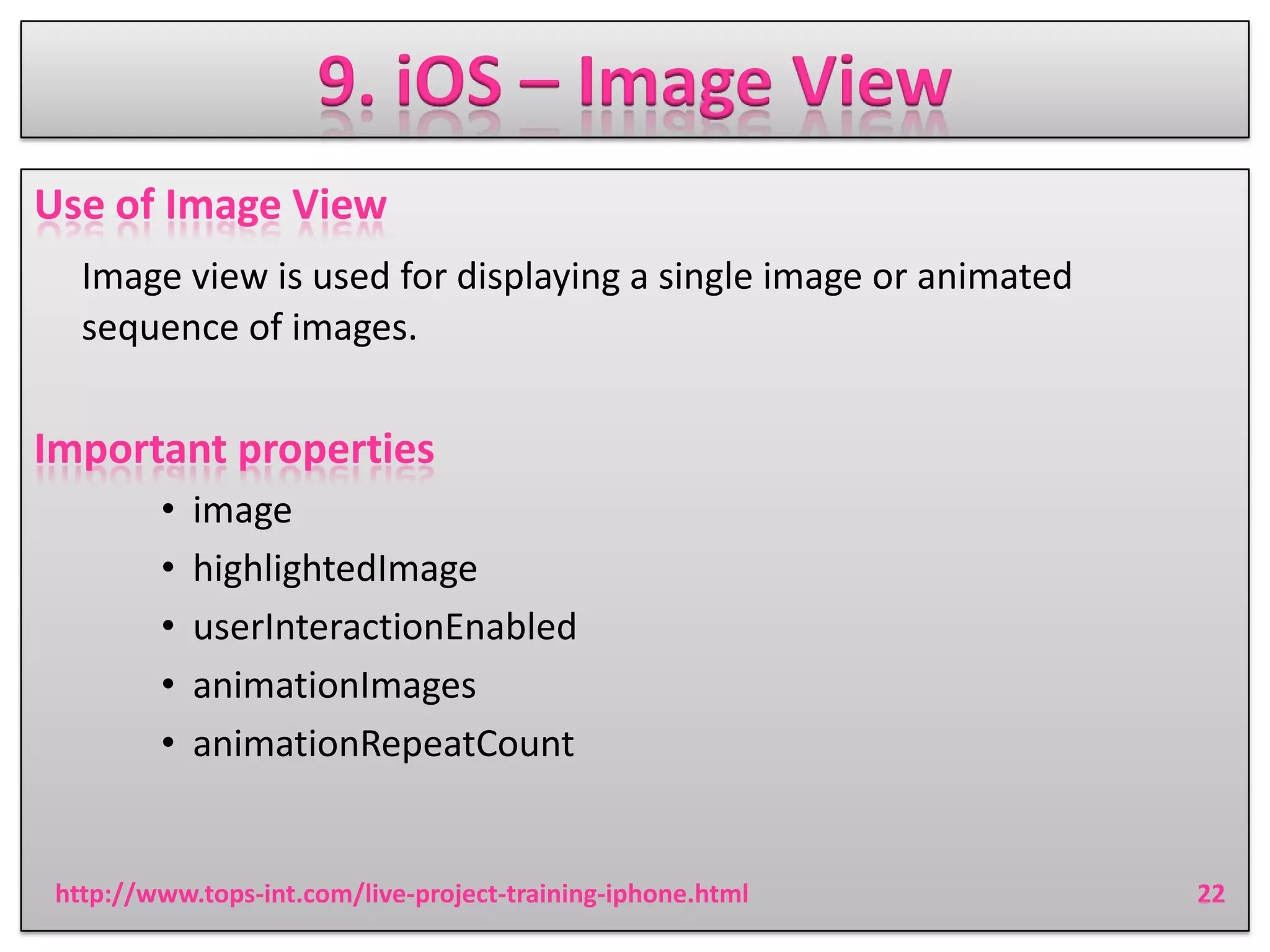 9. iOS – Image View
Use of Image View
Image view is used for displaying a single image or animated
sequence of images.

Important properties
•
•
•
•
•

image
highlightedImage
userInteractionEnabled
animationImages
animationRepeatCount

http://www.tops-int.com/live-project-training-iphone.html

22

 