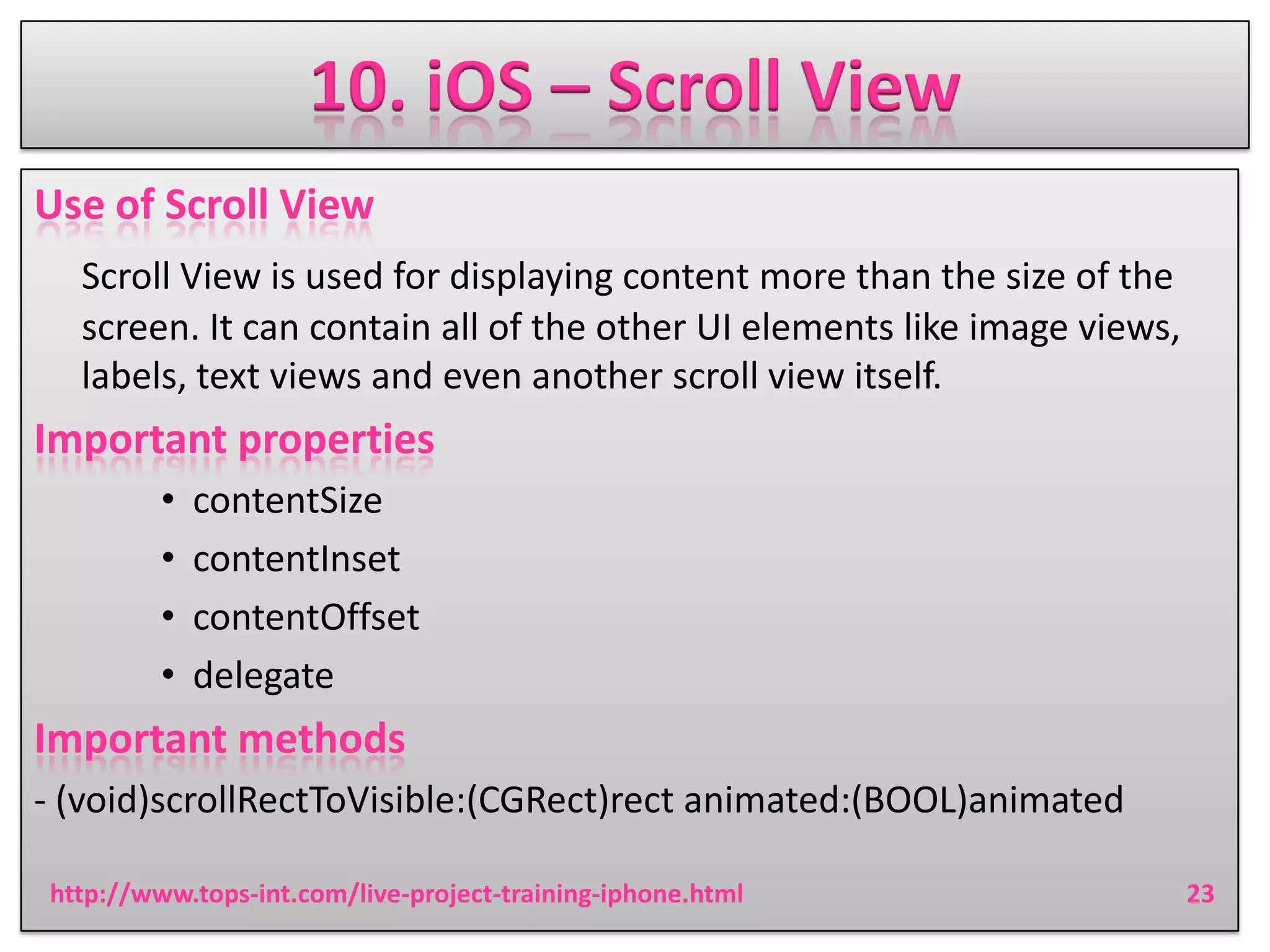 10. iOS – Scroll View
Use of Scroll View
Scroll View is used for displaying content more than the size of the
screen. It can contain all of the other UI elements like image views,
labels, text views and even another scroll view itself.

Important properties
•
•
•
•

contentSize
contentInset
contentOffset
delegate

Important methods
- (void)scrollRectToVisible:(CGRect)rect animated:(BOOL)animated
http://www.tops-int.com/live-project-training-iphone.html

23

 