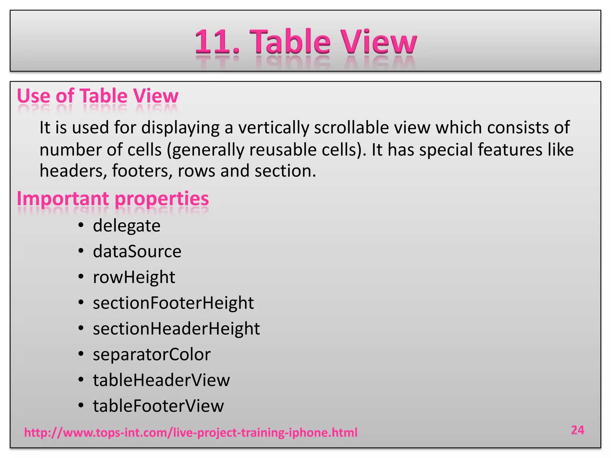 11. Table View
Use of Table View
It is used for displaying a vertically scrollable view which consists of
number of cells (generally reusable cells). It has special features like
headers, footers, rows and section.

Important properties
•
•
•
•
•
•
•
•

delegate
dataSource
rowHeight
sectionFooterHeight
sectionHeaderHeight
separatorColor
tableHeaderView
tableFooterView

http://www.tops-int.com/live-project-training-iphone.html

24

 