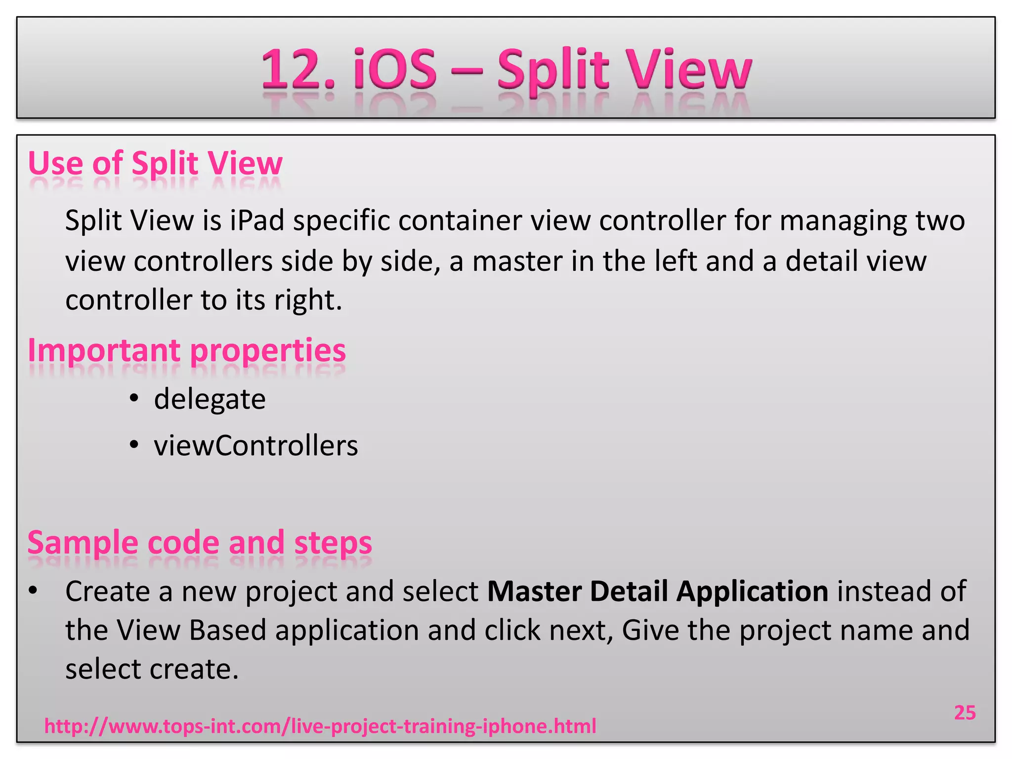 12. iOS – Split View
Use of Split View
Split View is iPad specific container view controller for managing two
view controllers side by side, a master in the left and a detail view
controller to its right.

Important properties
• delegate
• viewControllers

Sample code and steps
• Create a new project and select Master Detail Application instead of
the View Based application and click next, Give the project name and
select create.
http://www.tops-int.com/live-project-training-iphone.html

25

 