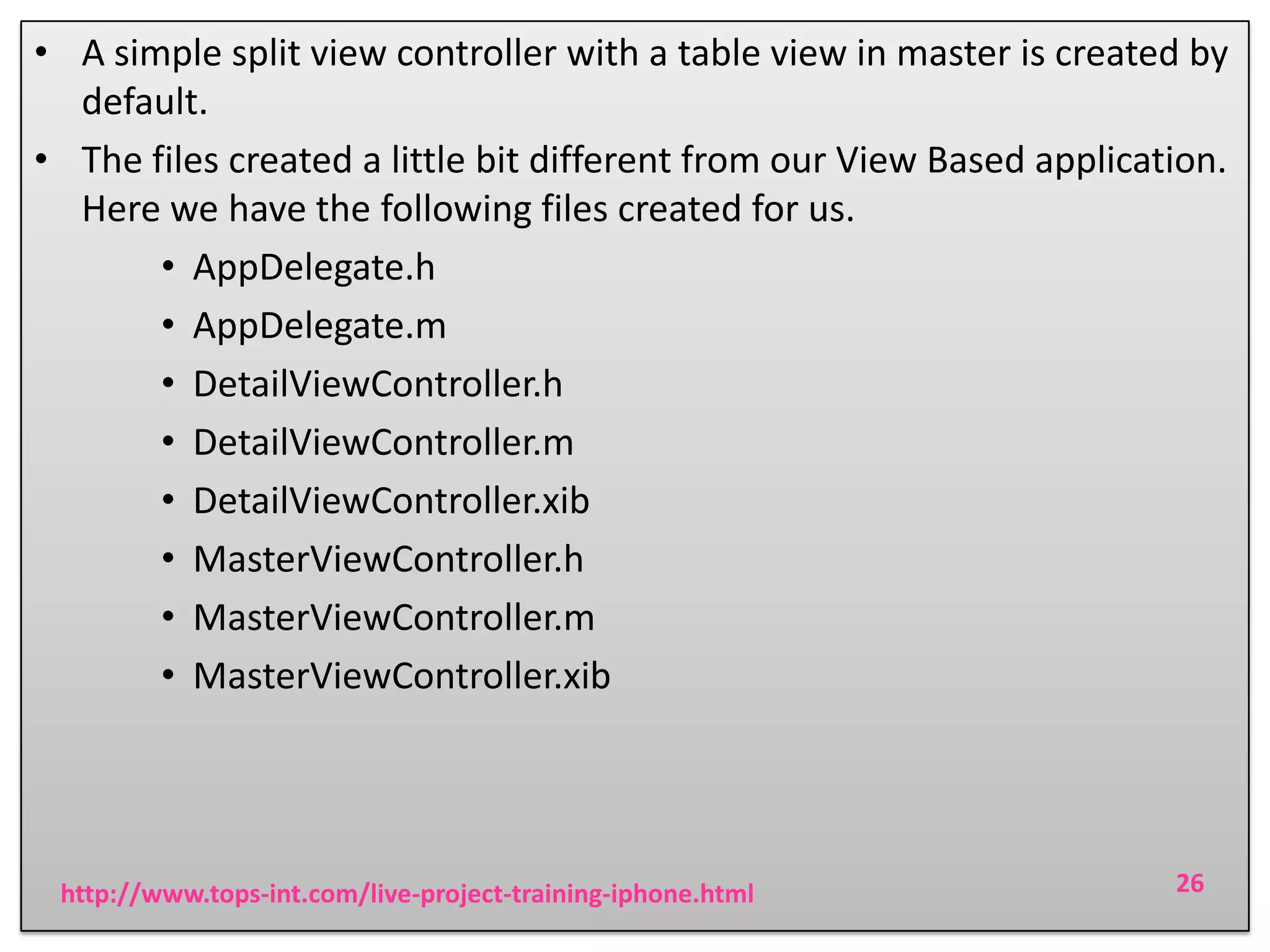 • A simple split view controller with a table view in master is created by
default.
• The files created a little bit different from our View Based application.
Here we have the following files created for us.
• AppDelegate.h
• AppDelegate.m
• DetailViewController.h
• DetailViewController.m
• DetailViewController.xib
• MasterViewController.h
• MasterViewController.m
• MasterViewController.xib

http://www.tops-int.com/live-project-training-iphone.html

26

 