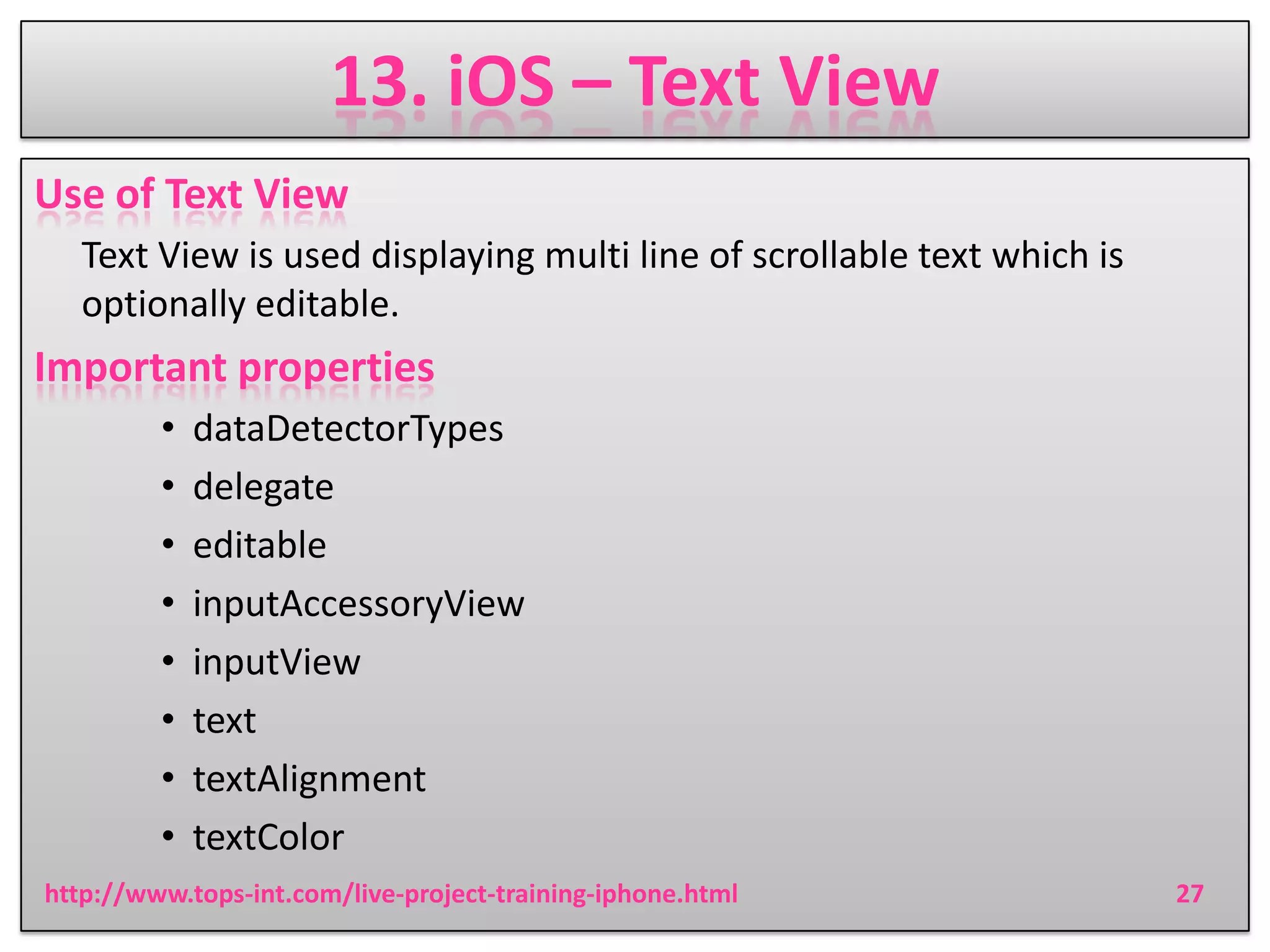 13. iOS – Text View
Use of Text View
Text View is used displaying multi line of scrollable text which is
optionally editable.

Important properties
•
•
•
•
•
•
•
•

dataDetectorTypes
delegate
editable
inputAccessoryView
inputView
text
textAlignment
textColor

http://www.tops-int.com/live-project-training-iphone.html

27

 
