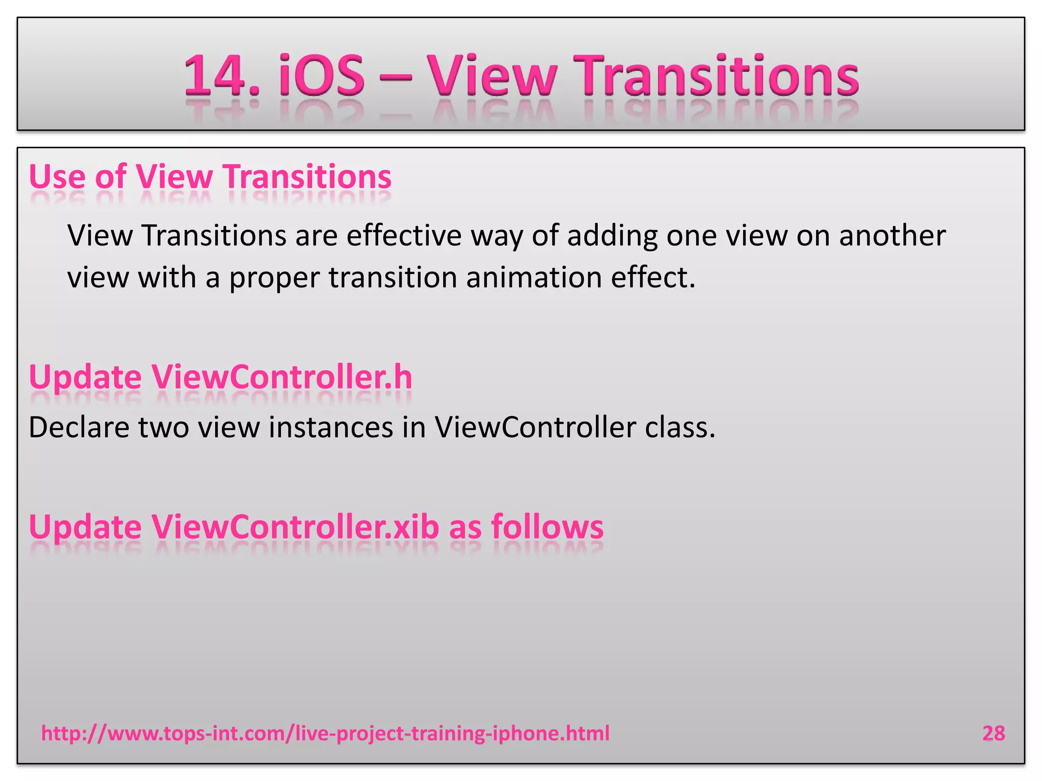 14. iOS – View Transitions
Use of View Transitions
View Transitions are effective way of adding one view on another
view with a proper transition animation effect.

Update ViewController.h
Declare two view instances in ViewController class.

Update ViewController.xib as follows

http://www.tops-int.com/live-project-training-iphone.html

28

 